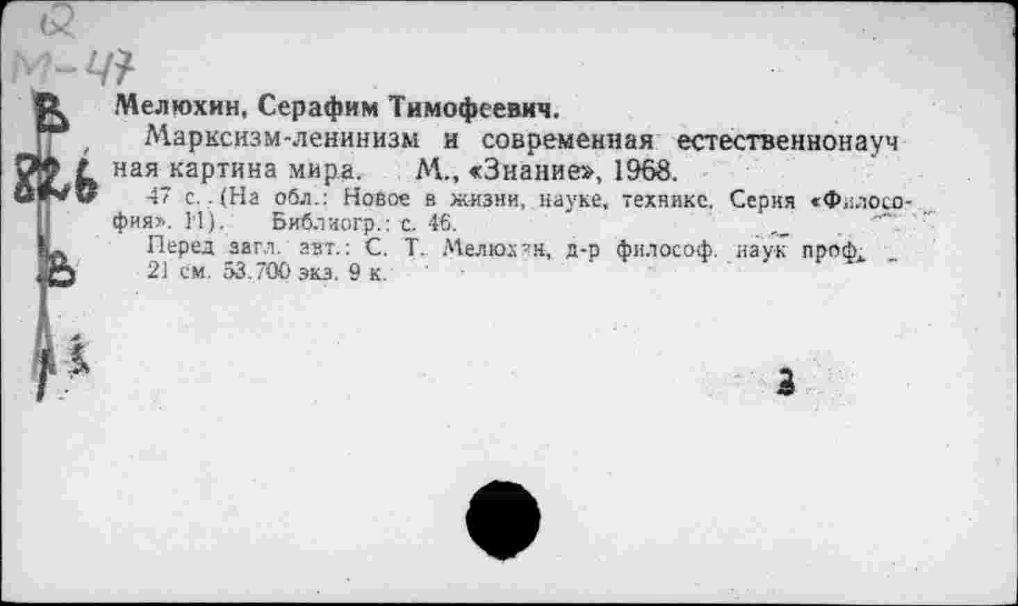 ﻿Мелюхин, Серафим Тимофеевич.
Марксизм-ленинизм и современная естественнонауч ная картина мира. М., «Знание», 1968.
47 с.. (На обл.: Новое в жизни, науке, технике. Серия «Философия». М). Библиогр.: с. 46.	_
Перед загл. авт.: С. Т. Мелюхин, д-о философ, наук проф.
21 см. 53.700экз. 9 к.